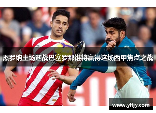 杰罗纳主场迎战巴塞罗那谁将赢得这场西甲焦点之战